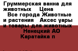 Груммерская ванна для животных. › Цена ­ 25 000 - Все города Животные и растения » Аксесcуары и товары для животных   . Ненецкий АО,Каратайка п.